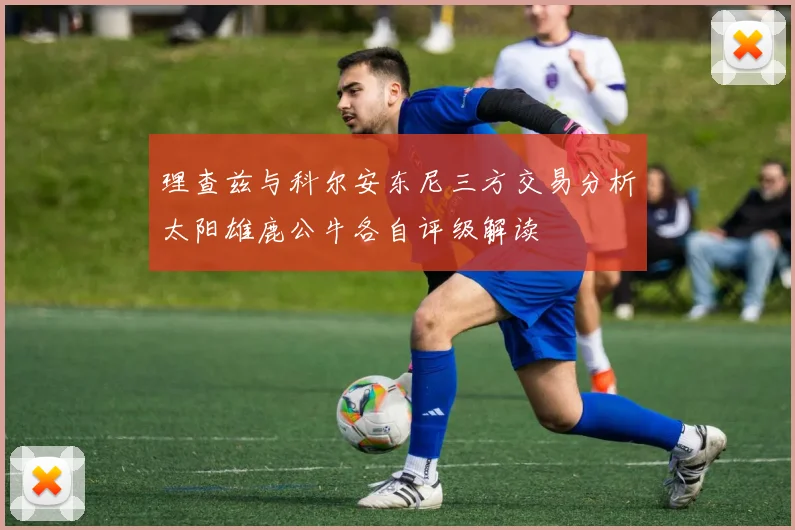 理查兹与科尔安东尼三方交易分析太阳雄鹿公牛各自评级解读