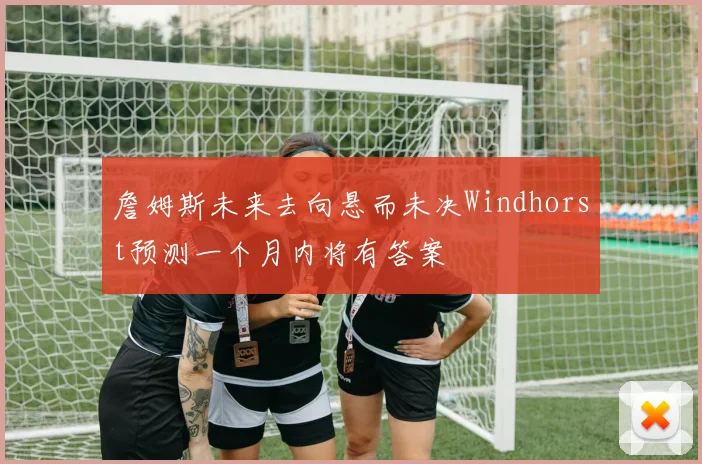 詹姆斯未来去向悬而未决Windhorst预测一个月内将有答案