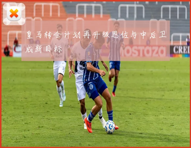 皇马转会计划再升级恩佐与中后卫成新目标