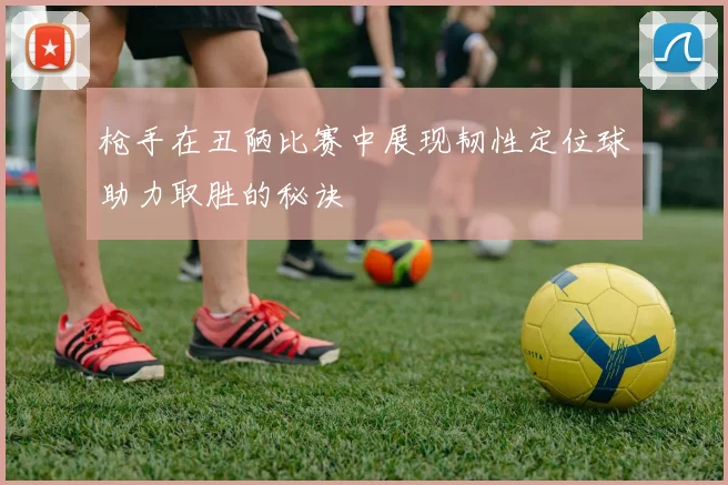 枪手在丑陋比赛中展现韧性定位球助力取胜的秘诀
