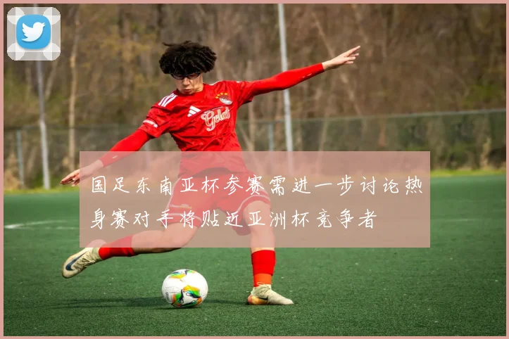 国足东南亚杯参赛需进一步讨论热身赛对手将贴近亚洲杯竞争者