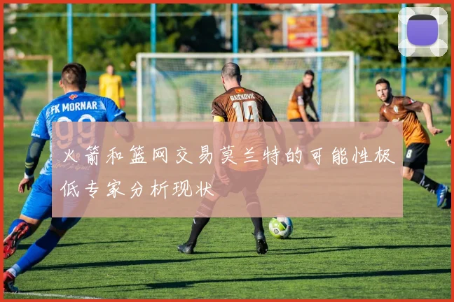 火箭和篮网交易莫兰特的可能性极低专家分析现状
