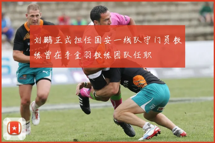 刘鹏正式担任国安一线队守门员教练曾在李金羽教练团队任职