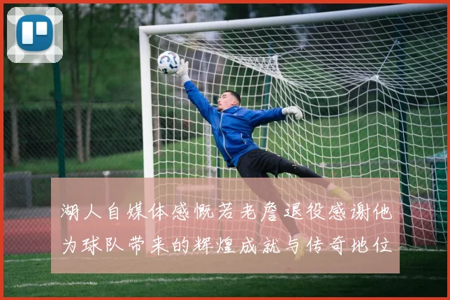 湖人自媒体感慨若老詹退役感谢他为球队带来的辉煌成就与传奇地位