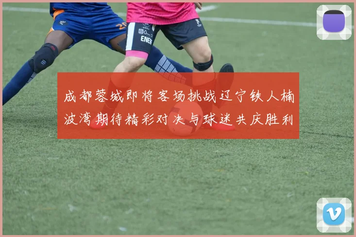 成都蓉城即将客场挑战辽宁铁人楠波湾期待精彩对决与球迷共庆胜利