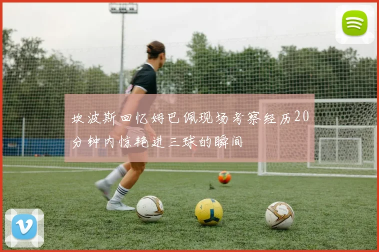 坎波斯回忆姆巴佩现场考察经历20分钟内惊艳进三球的瞬间