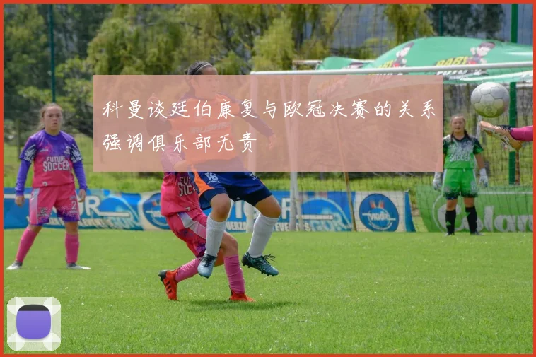 科曼谈廷伯康复与欧冠决赛的关系强调俱乐部无责