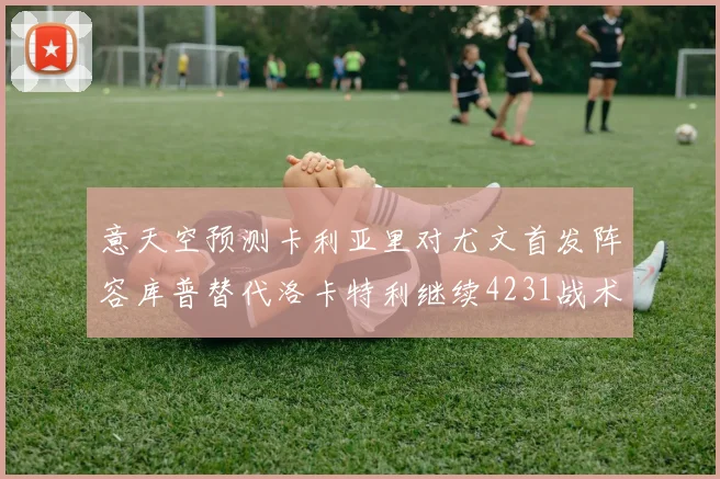 意天空预测卡利亚里对尤文首发阵容库普替代洛卡特利继续4231战术