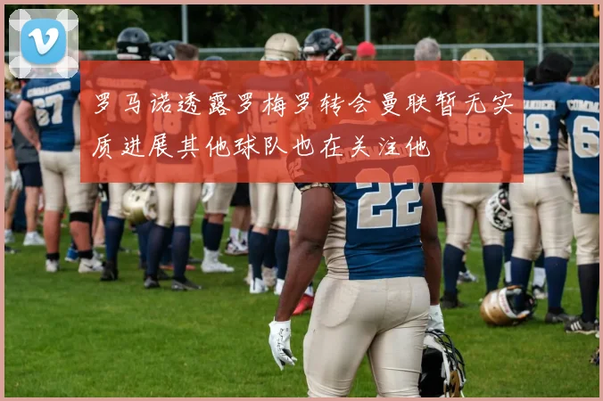 罗马诺透露罗梅罗转会曼联暂无实质进展其他球队也在关注他