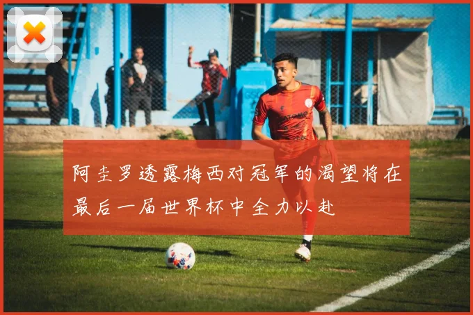 阿圭罗透露梅西对冠军的渴望将在最后一届世界杯中全力以赴