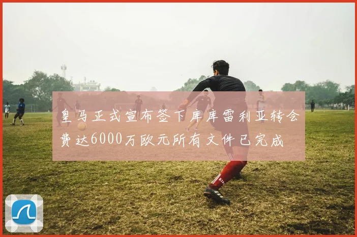 皇马正式宣布签下库库雷利亚转会费达6000万欧元所有文件已完成