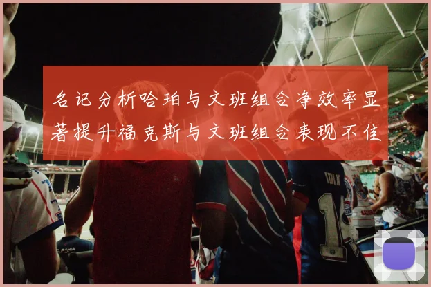 名记分析哈珀与文班组合净效率显著提升福克斯与文班组合表现不佳差距明显