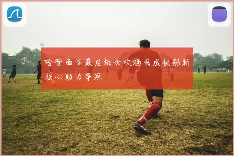 哈登面临最后机会吹杨或成快船新核心助力争冠