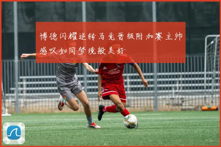 博德闪耀逆转马竞晋级附加赛主帅感叹如同梦境般美好