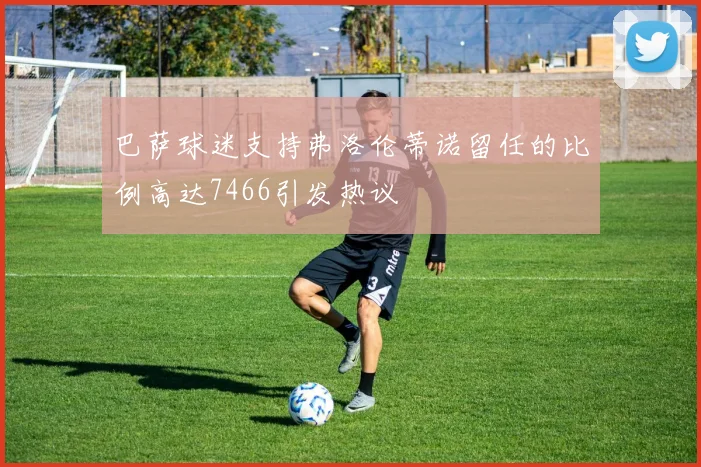 巴萨球迷支持弗洛伦蒂诺留任的比例高达7466引发热议
