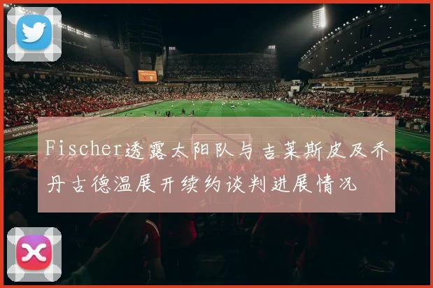 Fischer透露太阳队与吉莱斯皮及乔丹古德温展开续约谈判进展情况