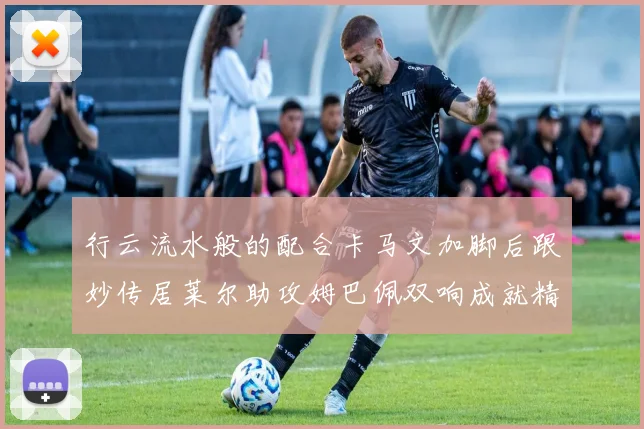 行云流水般的配合卡马文加脚后跟妙传居莱尔助攻姆巴佩双响成就精彩瞬间