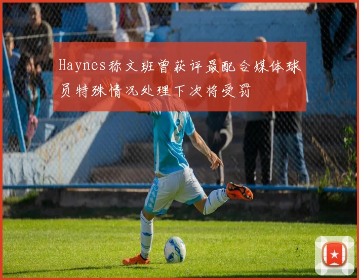 Haynes称文班曾获评最配合媒体球员特殊情况处理下次将受罚