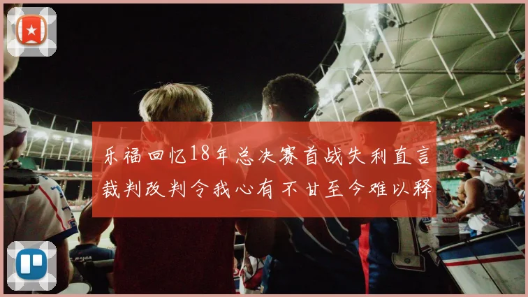 乐福回忆18年总决赛首战失利直言裁判改判令我心有不甘至今难以释怀