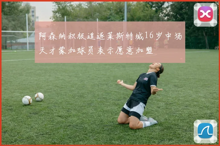阿森纳积极追逐莱斯特城16岁中场天才蒙加球员表示愿意加盟
