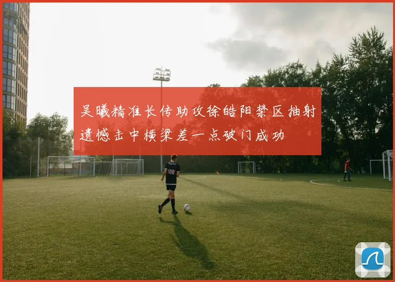 吴曦精准长传助攻徐皓阳禁区抽射遗憾击中横梁差一点破门成功
