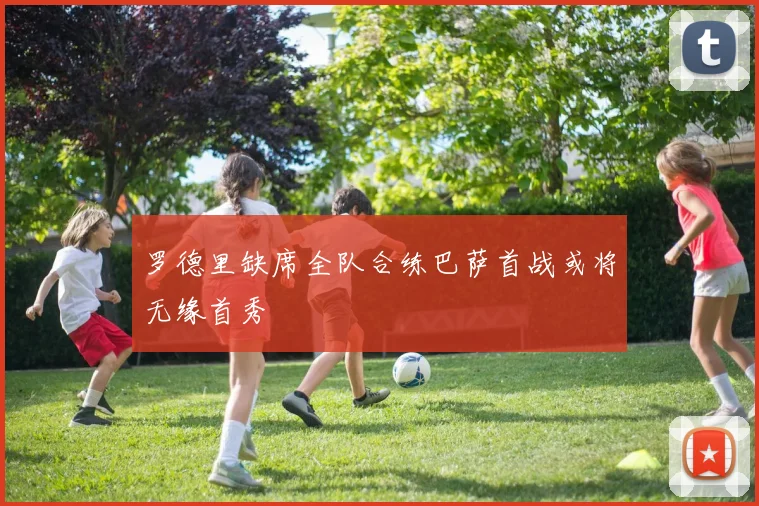 罗德里缺席全队合练巴萨首战或将无缘首秀