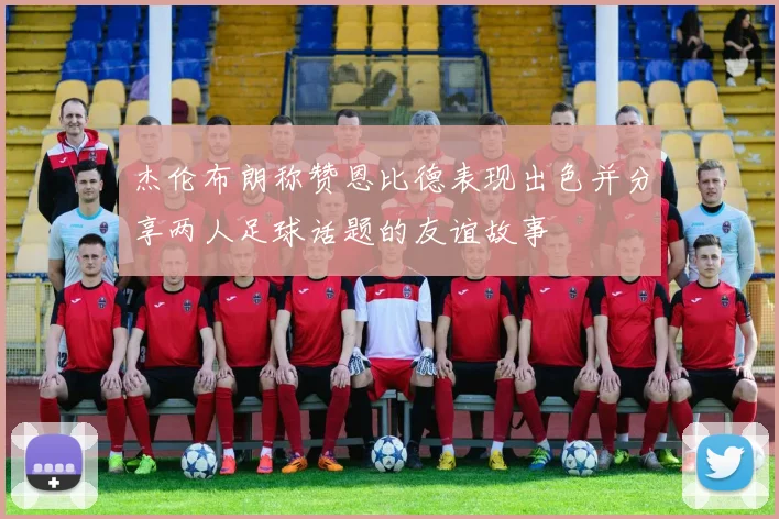 杰伦布朗称赞恩比德表现出色并分享两人足球话题的友谊故事