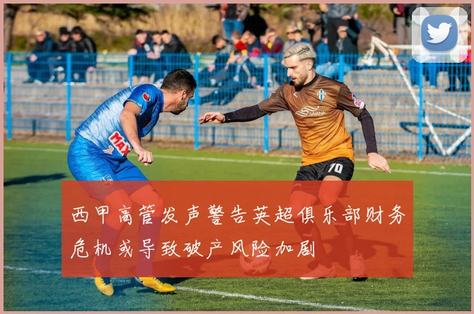 西甲高管发声警告英超俱乐部财务危机或导致破产风险加剧