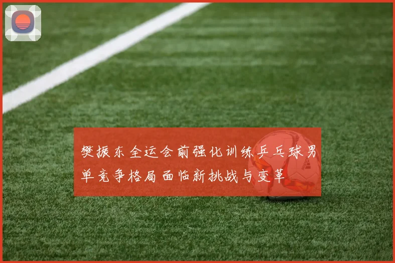 樊振东全运会前强化训练乒乓球男单竞争格局面临新挑战与变革