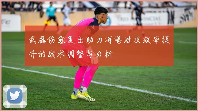 武磊伤愈复出助力海港进攻效率提升的战术调整与分析