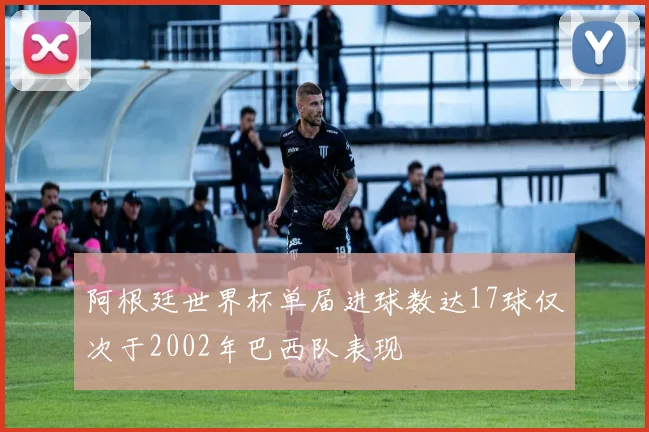 阿根廷世界杯单届进球数达17球仅次于2002年巴西队表现